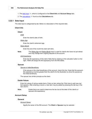 The Retirement Analysis Kit Help File364
Copyright © 2014 Trust Builders, Inc.For advisor use only.
1. The data input , which is configured on the Client Info and Account Setup tabs.
2. The calculations found on the Calculations tab.
3.22.1 Data Input
The data input is categorized by tab. Below is a description of the required data:
Client Info
Client
DOB
Enter the client's date of birth.
Retire Age
Enter the client's retirement age.
Retire Month
Enter the end of the month the client will retire.
Note: The Retire Age and Retire Month input is used for clients who have not yet retired
and may change their ongoing deposits to the account.
Life Expectancy
Enter the life expectancy of the client. Note that by clicking on the calculator button on the
right, TRAK will assign the life expectancy from the IRS tables.
Spouse
Spouse is Initial Beneficiary
If the spouse is the initial beneficiary of the account, check this box. Note that the spouse's
life expectancy must be greater than the client's for the illustration to show the spouse as
the initial beneficiary.
The spouse has similar prompts as the client.
Estate Values
Enter the values of various estate items. Enter an item where the 'Click here to add new row'
text appears. After entering a record, a new item may be added by pressing the tab key in the
last column.
Note: Estate items are used to determine the tax due at the latter of the client's or
spouse's life expectancy.
Account Setup
General
Account Owner
Signify the owner of the IRA account. The Client or Spouse may be selected.
364
367
 
