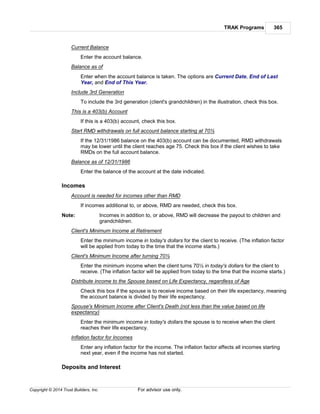 TRAK Programs 365
Copyright © 2014 Trust Builders, Inc. For advisor use only.
Current Balance
Enter the account balance.
Balance as of
Enter when the account balance is taken. The options are Current Date, End of Last
Year, and End of This Year.
Include 3rd Generation
To include the 3rd generation (client's grandchildren) in the illustration, check this box.
This is a 403(b) Account
If this is a 403(b) account, check this box.
Start RMD withdrawals on full account balance starting at 70½
If the 12/31/1986 balance on the 403(b) account can be documented, RMD withdrawals
may be lower until the client reaches age 75. Check this box if the client wishes to take
RMDs on the full account balance.
Balance as of 12/31/1986
Enter the balance of the account at the date indicated.
Incomes
Account is needed for incomes other than RMD
If incomes additional to, or above, RMD are needed, check this box.
Note: Incomes in addition to, or above, RMD will decrease the payout to children and
grandchildren.
Client's Minimum Income at Retirement
Enter the minimum income in today's dollars for the client to receive. (The inflation factor
will be applied from today to the time that the income starts.)
Client's Minimum Income after turning 70½
Enter the minimum income when the client turns 70½ in today's dollars for the client to
receive. (The inflation factor will be applied from today to the time that the income starts.)
Distribute income to the Spouse based on Life Expectancy, regardless of Age
Check this box if the spouse is to receive income based on their life expectancy, meaning
the account balance is divided by their life expectancy.
Spouse's Minimum Income after Client's Death (not less than the value based on life
expectancy)
Enter the minimum income in today's dollars the spouse is to receive when the client
reaches their life expectancy.
Inflation factor for Incomes
Enter any inflation factor for the income. The inflation factor affects all incomes starting
next year, even if the income has not started.
Deposits and Interest
 