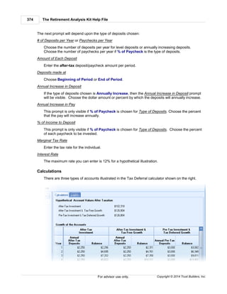 The Retirement Analysis Kit Help File374
Copyright © 2014 Trust Builders, Inc.For advisor use only.
The next prompt will depend upon the type of deposits chosen:
# of Deposits per Year or Paychecks per Year
Choose the number of deposits per year for level deposits or annually increasing deposits.
Choose the number of paychecks per year if % of Paycheck is the type of deposits.
Amount of Each Deposit
Enter the after-tax deposit/paycheck amount per period.
Deposits made at
Choose Beginning of Period or End of Period.
Annual Increase in Deposit
If the type of deposits chosen is Annually Increase, then the Annual Increase in Deposit prompt
will be visible. Choose the dollar amount or percent by which the deposits will annually increase.
Annual Increase in Pay
This prompt is only visible if % of Paycheck is chosen for Type of Deposits. Choose the percent
that the pay will increase annually.
% of Income to Deposit
This prompt is only visible if % of Paycheck is chosen for Type of Deposits. Choose the percent
of each paycheck to be invested.
Marginal Tax Rate
Enter the tax rate for the individual.
Interest Rate
The maximum rate you can enter is 12% for a hypothetical illustration.
Calculations
There are three types of accounts illustrated in the Tax Deferral calculator shown on the right.
 