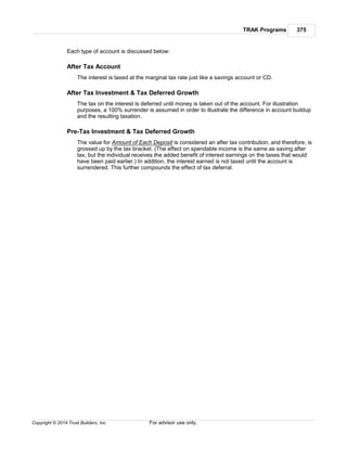 TRAK Programs 375
Copyright © 2014 Trust Builders, Inc. For advisor use only.
Each type of account is discussed below:
After Tax Account
The interest is taxed at the marginal tax rate just like a savings account or CD.
After Tax Investment & Tax Deferred Growth
The tax on the interest is deferred until money is taken out of the account. For illustration
purposes, a 100% surrender is assumed in order to illustrate the difference in account buildup
and the resulting taxation.
Pre-Tax Investment & Tax Deferred Growth
The value for Amount of Each Deposit is considered an after tax contribution, and therefore, is
grossed up by the tax bracket. (The effect on spendable income is the same as saving after
tax, but the individual receives the added benefit of interest earnings on the taxes that would
have been paid earlier.) In addition, the interest earned is not taxed until the account is
surrendered. This further compounds the effect of tax deferral.
 