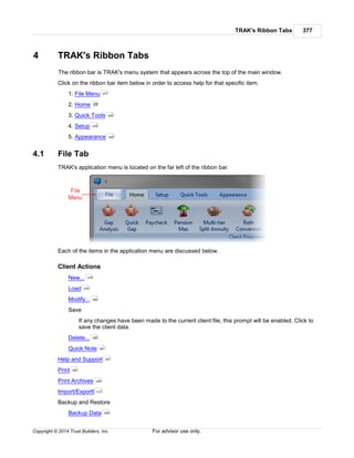 TRAK's Ribbon Tabs 377
Copyright © 2014 Trust Builders, Inc. For advisor use only.
4 TRAK's Ribbon Tabs
The ribbon bar is TRAK's menu system that appears across the top of the main window.
Click on the ribbon bar item below in order to access help for that specific item.
1. File Menu
2. Home
3. Quick Tools
4. Setup
5. Appearance
4.1 File Tab
TRAK's application menu is located on the far left of the ribbon bar.
Each of the items in the application menu are discussed below.
Client Actions
New...
Load
Modify...
Save
If any changes have been made to the current client file, this prompt will be enabled. Click to
save the client data.
Delete...
Quick Note
Help and Support
Print
Print Archives
Import/Exportt
Backup and Restore
Backup Data
377
29
465
439
465
378
379
380
380
381
381
382
389
412
409
 