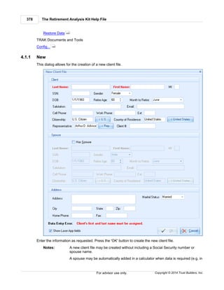 The Retirement Analysis Kit Help File378
Copyright © 2014 Trust Builders, Inc.For advisor use only.
Restore Data
TRAK Documents and Tools
Config...
4.1.1 New
This dialog allows for the creation of a new client file.
Enter the information as requested. Press the 'OK' button to create the new client file.
Notes: A new client file may be created without including a Social Security number or
spouse name.
A spouse may be automatically added in a calculator when data is required (e.g. in
409
390
 