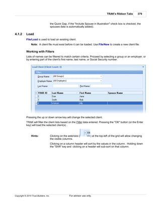 TRAK's Ribbon Tabs 379
Copyright © 2014 Trust Builders, Inc. For advisor use only.
the Quick Gap, if the "Include Spouse in Illustration" check box is checked, the
spouses data is automatically added).
4.1.2 Load
File/Load is used to load an existing client.
Note: A client file must exist before it can be loaded. Use File/New to create a new client file.
Working with Filters
Lists of names can be filtered to match certain criteria. Proceed by selecting a group or an employer, or
by entering part of the client's first name, last name, or Social Security number.
Pressing the up or down arrow key will change the selected client.
TRAK will filter the client lists based on the Filter data entered. Pressing the "OK" button (or the Enter
key) will load the selected client(s) .
Hints: Clicking on the asterisks ( ) at the top-left of the grid will allow changing
the visible columns.
Clicking on a column header will sort by the values in the column. Holding down
the "Shift" key and clicking on a header will sub-sort on that column.
 