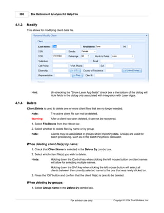 The Retirement Analysis Kit Help File380
Copyright © 2014 Trust Builders, Inc.For advisor use only.
4.1.3 Modify
This allows for modifying client data file.
Hint: Un-checking the "Show Laser App fields" check box a the bottom of the dialog will
hide fields in the dialog only associated with integration with Laser Apps.
4.1.4 Delete
Client/Delete is used to delete one or more client files that are no longer needed.
Note: The active client file can not be deleted.
Warning: After a client has been deleted, it can not be recovered.
1. Select File/Delete from the ribbon bar.
2. Select whether to delete files by name or by group.
Note: Clients may be associated in groups when importing data. Groups are used for
batch processing, such as in the Batch Paycheck calculator.
When deleting client file(s) by name:
1. Check that Client Name is selected in the Delete By combo box.
2. Select which client file(s) you wish to delete.
Hints: Holding down the Control key when clicking the left mouse button on client names
will allow for selecting multiple names.
Holding down the Shift key when clicking the left mouse button will select all
clients between the currently selected name to the one that was newly clicked on.
3. Press the 'OK' button and confirm that the client file(s) is (are) to be deleted.
When deleting by groups:
1. Select Group Name in the Delete By combo box.
 