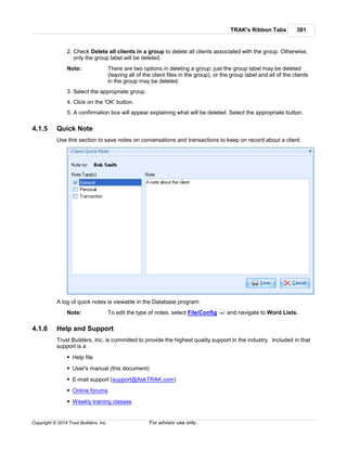 TRAK's Ribbon Tabs 381
Copyright © 2014 Trust Builders, Inc. For advisor use only.
2. Check Delete all clients in a group to delete all clients associated with the group. Otherwise,
only the group label will be deleted.
Note: There are two options in deleting a group: just the group label may be deleted
(leaving all of the client files in the group), or the group label and all of the clients
in the group may be deleted.
3. Select the appropriate group.
4. Click on the 'OK' button.
5. A confirmation box will appear explaining what will be deleted. Select the appropriate button.
4.1.5 Quick Note
Use this section to save notes on conversations and transactions to keep on record about a client.
A log of quick notes is viewable in the Database program.
Note: To edit the type of notes, select File/Config and navigate to Word Lists.
4.1.6 Help and Support
Trust Builders, Inc. is committed to provide the highest quality support in the industry. Included in that
support is a
Help file
User's manual (this document)
E-mail support (support@AskTRAK.com)
Online forums
Weekly training classes
390
 