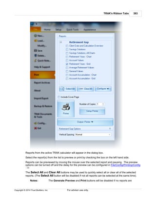 TRAK's Ribbon Tabs 383
Copyright © 2014 Trust Builders, Inc. For advisor use only.
Reports from the active TRAK calculator will appear in the dialog box.
Select the report(s) from the list to preview or print by checking the box on the left hand side.
Reports can be previewed by moving the mouse over the selected report and pausing. The preview
options can be turned off and the delay for the preview can be configured in File/Config/Printing/Config
The Select All and Clear All buttons may be used to quickly select all or clear all of the selected
reports. (The Select All button will be disabled if not all reports can be selected at the same time).
Notes: The Generate Preview and Print buttons will be disabled if no reports are
406
 