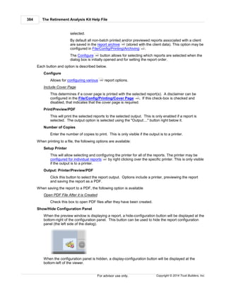 The Retirement Analysis Kit Help File384
Copyright © 2014 Trust Builders, Inc.For advisor use only.
selected.
By default all non-batch printed and/or previewed reports associated with a client
are saved in the report archive (stored with the client data). This option may be
configured in File/Config/Printing/Archiving .
The Configure button allows for selecting which reports are selected when the
dialog box is initially opened and for setting the report order.
Each button and option is described below.
Configure
Allows for configuring various report options.
Include Cover Page
This determines if a cover page is printed with the selected report(s). A disclaimer can be
configured in the File/Config/Printing/Cover Page . If this check-box is checked and
disabled, that indicates that the cover page is required.
Print/Preview/PDF
This will print the selected reports to the selected output. This is only enabled if a report is
selected. The output option is selected using the "Output:..." button right below it.
Number of Copies
Enter the number of copies to print. This is only visible if the output is to a printer.
When printing to a file, the following options are available:
Setup Printer
This will allow selecting and configuring the printer for all of the reports. The printer may be
configured for individual reports by right clicking over the specific printer. This is only visible
if the output is to a printer.
Output: Printer/Preview/PDF
Click this button to select the report output. Options include a printer, previewing the report
and saving the report as a PDF.
When saving the report to a PDF, the following option is available
Open PDF File After it is Created
Check this box to open PDF files after they have been created.
Show/Hide Configuration Panel
When the preview window is displaying a report, a hide-configuration button will be displayed at the
bottom-right of the configuration panel. This button can be used to hide the report configuration
panel (the left side of the dialog).
When the configuration panel is hidden, a display-configuration button will be displayed at the
bottom-left of the viewer.
389
405
386
386
406
388
 