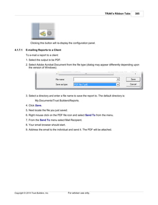 TRAK's Ribbon Tabs 385
Copyright © 2014 Trust Builders, Inc. For advisor use only.
Clicking this button will re-display the configuration panel.
4.1.7.1 E-mailing Reports to a Client
To e-mail a report to a client:
1. Select the output to be PDF.
2. Select Adobe Acrobat Document from the file type (dialog may appear differently depending upon
the version of Windows).
3. Select a directory and enter a file name to save the report to. The default directory is:
My DocumentsTrust BuildersReports.
4. Click Save.
5. Next locate the file you just saved.
6. Right mouse click on the PDF file icon and select Send To from the menu.
7. From the Send To menu select Mail Recipient.
8. Your email browser should start.
9. Address the email to the individual and send it. The PDF will be attached.
 
