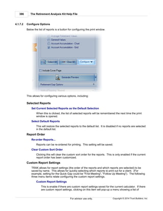 The Retirement Analysis Kit Help File386
Copyright © 2014 Trust Builders, Inc.For advisor use only.
4.1.7.2 Configure Options
Below the list of reports is a button for configuring the print window.
This allows for configuring various options, including:
Selected Reports
Set Current Selected Reports as the Default Selection
When this is clicked, the list of selected reports will be remembered the next time the print
window is opened.
Select Default Reports
This will restore the selected reports to the default list. It is disabled if no reports are selected
in the default list.
Report Order
Re-order Reports...
Reports can be re-ordered for printing. This setting will be saved.
Clear Custom Sort Order
Clicking this will clear the custom sort order for the reports. This is only enabled if the current
report order has been customized.
Custom Report Settings
TRAK allows for report settings (the order of the reports and which reports are selected) to be
saved by name. This allows for quickly selecting which reports to print out for a client. (For
example, setting for the Quick Gap could be "First Meeting", "Follow Up Meeting"). The following
three menu items relate configuring the custom report settings.
Custom Report Settings
This is enable if there are custom report settings saved for the current calculator. If there
are custom report settings, clicking on this item will pop-up a menu showing a list of
 