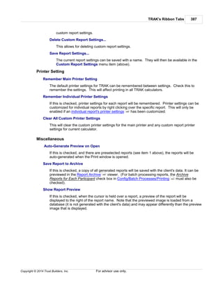 TRAK's Ribbon Tabs 387
Copyright © 2014 Trust Builders, Inc. For advisor use only.
custom report settings.
Delete Custom Report Settings...
This allows for deleting custom report settings.
Save Report Settings...
The current report settings can be saved with a name. They will then be available in the
Custom Report Settings menu item (above).
Printer Setting
Remember Main Printer Setting
The default printer settings for TRAK can be remembered between settings. Check this to
remember the settings. This will affect printing in all TRAK calculators.
Remember Individual Printer Settings
If this is checked, printer settings for each report will be remembered. Printer settings can be
customized for individual reports by right clicking over the specific report. This will only be
enabled if an individual report's printer settings has been customized.
Clear All Custom Printer Settings
This will clear the custom printer settings for the main printer and any custom report printer
settings for current calculator.
Miscellaneous
Auto-Generate Preview on Open
If this is checked, and there are preselected reports (see item 1 above), the reports will be
auto-generated when the Print window is opened.
Save Report to Archive
If this is checked, a copy of all generated reports will be saved with the client's data. It can be
previewed in the Report Archive viewer. (For batch processing reports, the Archive
Reports for Each Participant check box in Config/Batch Processes/Printing must also be
checked).
Show Report Preview
If this is checked, when the cursor is held over a report, a preview of the report will be
displayed to the right of the report name. Note that the previewed image is loaded from a
database (it is not generated with the client's data) and may appear differently than the preview
image that is displayed.
388
389
393
 