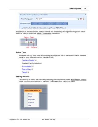 TRAK Programs 39
Copyright © 2014 Trust Builders, Inc. For advisor use only.
Report layouts may be selected, added, deleted, and renamed by clicking on the respective button
found on the right side of the Report Configuration combo box.
.
Editor Tabs
The editor has four tabs; each tab configures its respective part of the report. Click on the items
below for more information about the specific tab.
Paycheck Display
Qualified Plan Contributions
Accumulation
Cost to Wait
Payout
Setting Defaults
Defaults may be set for the active Report Configuration by clicking on the Apply Default Settings
button found on the bottom left of the editor. Then select from the pop up menu.
40
43
48
49
 