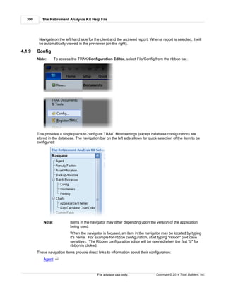 The Retirement Analysis Kit Help File390
Copyright © 2014 Trust Builders, Inc.For advisor use only.
Navigate on the left hand side for the client and the archived report. When a report is selected, it will
be automatically viewed in the previewer (on the right).
4.1.9 Config
Note: To access the TRAK Configuration Editor, select File/Config from the ribbon bar.
This provides a single place to configure TRAK. Most settings (except database configuration) are
stored in the database. The navigation bar on the left side allows for quick selection of the item to be
configured:
Note: Items in the navigator may differ depending upon the version of the application
being used.
When the navigator is focused, an item in the navigator may be located by typing
it's name. For example for ribbon configuration, start typing "ribbon" (not case
sensitive). The Ribbon configuration editor will be opened when the first "b" for
ribbon is clicked.
These navigation items provide direct links to information about their configuration:
Agent 392
 