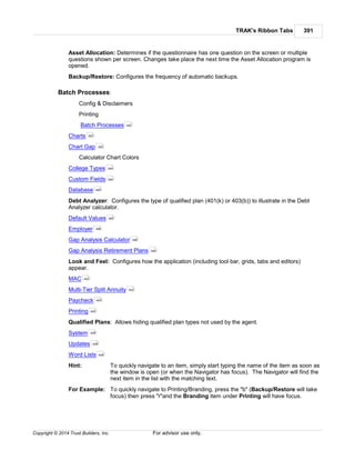 TRAK's Ribbon Tabs 391
Copyright © 2014 Trust Builders, Inc. For advisor use only.
Asset Allocation: Determines if the questionnaire has one question on the screen or multiple
questions shown per screen. Changes take place the next time the Asset Allocation program is
opened.
Backup/Restore: Configures the frequency of automatic backups.
Batch Processes:
Config & Disclaimers
Printing
Batch Processes
Charts
Chart Gap
Calculator Chart Colors
College Types
Custom Fields
Database
Debt Analyzer: Configures the type of qualified plan (401(k) or 403(b)) to illustrate in the Debt
Analyzer calculator.
Default Values
Employer
Gap Analysis Calculator
Gap Analysis Retirement Plans
Look and Feel: Configures how the application (including tool bar, grids, tabs and editors)
appear.
MAC
Multi-Tier Split Annuity
Paycheck
Printing
Qualified Plans: Allows hiding qualified plan types not used by the agent.
System
Updates
Word Lists
Hint: To quickly navigate to an item, simply start typing the name of the item as soon as
the window is open (or when the Navigator has focus). The Navigator will find the
next item in the list with the matching text.
For Example: To quickly navigate to Printing/Branding, press the "b" (Backup/Restore will take
focus) then press "r"and the Branding item under Printing will have focus.
392
393
393
394
394
465
395
396
396
399
402
402
403
405
406
408
408
 