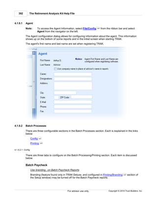 The Retirement Analysis Kit Help File392
Copyright © 2014 Trust Builders, Inc.For advisor use only.
4.1.9.1 Agent
Note: To access the Agent Information, select File/Config from the ribbon bar and select
Agent from the navigator on the left.
The Agent configuration dialog allows for configuring information about the agent. This information
shows up on the bottom of some reports and in the initial screen when starting TRAK.
The agent's first name and last name are set when registering TRAK.
4.1.9.2 Batch Processes
There are three configurable sections in the Batch Processes section. Each is explained in the links
below:
Config
Printing
4.1.9.2.1 Config
There are three tabs to configure on the Batch Processing/Printing section. Each item is discussed
below:
Batch Paycheck
Use branding...on Batch Paycheck Reports
Branding (feature found only in TRAK Deluxe, and configured in Printing/Branding section of
the Setup window) may be turned off for the Batch Paycheck reports.
390
392
393
405
 
