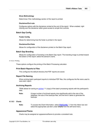TRAK's Ribbon Tabs 393
Copyright © 2014 Trust Builders, Inc. For advisor use only.
Show Methodology
Determines if the methodology section of the report is printed.
Disclaimer/End note
Configures options with the disclaimer printed at the end of the report. When enabled, right
clicking over the disclaimer editor gives access to simple font controls.
Batch Gap Config
Footer Config
Allows for determining how the footer is printed in the report.
Disclaimer/End Note
Allows for configuration of the disclaimer printed on the Batch Gap report.
Batch Gap Branding
Allows for configuration of branding in the Batch Gap report. The branding image is printed toward
the bottom of the report, below the advisor's name.
4.1.9.2.2 Printing
These options configure the printing of the Batch Processing calculator.
Print Batch Reports to Files
This configures the default directory that PDF reports are saved.
Report File Naming
When printing batch participant reports to individual PDF files, this configures the file name used to
save each report.
Archiving Reports
TRAK allows for saving an archive (copy) of the batch processing reports with the participant's
data.
Note: A large number of archived reports may significantly add to the size of the
database, the size of the backups files, and the time it takes to generate the
backups.
4.1.9.3 Charts
Note: To access the Chart Information, select File/Config from the ribbon bar and
select the appropriate sub-item under Charts from the left hand menu.
Appearance/Theme
Charts may be assigned an appearance/theme to provide a consistent look.
389
390
 