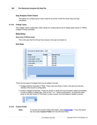 The Retirement Analysis Kit Help File394
Copyright © 2014 Trust Builders, Inc.For advisor use only.
Gap Analysis Chart Colors
This allows for configuring the colors used for accounts in both the Quick Gap and Gap
calculators.
4.1.9.4 College Types
The College Types configuration editor allows for configuring the list of college types shown in TRAK's
College Funding calculator.
Data Entry
Base year of default values
This is the year that the Annual Cost values in the year are based on.
Grid Data
There are two types of colleges that may be edited in the list:
1. Colleges defined internally in TRAK. These rows are shown in blue in the grid and only the
visibility of the record is configurable.
2. Custom colleges/universities. These are shown in white and may be edited, added and deleted.
To add or delete a college type, click on the '+' or '-' button at the bottom (or press the down
arrow on the last record, or Ctrl-Insert, to add a record, and Ctrl-Delete to delete a record).
4.1.9.5 Custom Fields
Note: To access the Custom Fields Information, select File/Config from the ribbon
bar and select Custom Fields from the left hand menu.
390
 