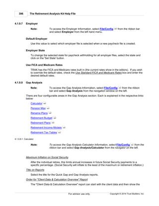 The Retirement Analysis Kit Help File396
Copyright © 2014 Trust Builders, Inc.For advisor use only.
4.1.9.7 Employer
Note: To access the Employer Information, select File/Config from the ribbon bar
and select Employer from the left hand menu.
Default Employer
Use this value to select which employer file is selected when a new paycheck file is created.
Employer State
To change the selected state for paycheck withholding for all employer files, select the state and
click on the 'Set State' button.
Use FICA and Medicare Rates
TRAK has the FICA and Medicare rates built in (the current rates show in the editors). If you wish
to override the default rates, check the Use Standard FICA and Medicare Rates box and enter the
desired default rates.
4.1.9.8 Gap Analysis
Note: To access the Gap Analysis Information, select File/Config from the ribbon
bar and select Gap Analysis from the navigation window on the left.
There are four configurable areas in the Gap Analysis section. Each is explained in the respective links
below:
Calculator
Pension Max
Rename Plans
Retirement Budget
Retirement Plans
Retirement Income Models
Retirement Tax Tables
4.1.9.8.1 Calculator
Note: To access the Gap Analysis Calculator Information, select File/Config from the
ribbon bar and select Gap Analysis/Calculator from the navigator on the left.
Maximum Inflation on Social Security
After the individual retires, this limits annual increases in future Social Security payments to a
specific percentage. (Social Security will inflate to the least of the maximum or retirement inflation.)
Title on Reports
Select the title for the Quick Gap and Gap Analysis reports.
Order for "Client Data & Calculation Overview" Report
The "Client Data & Calculation Overview" report can start with the client data and then show the
390
390
396
398
398
398
399
399
400
390
 