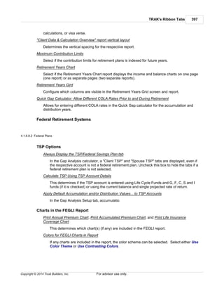 TRAK's Ribbon Tabs 397
Copyright © 2014 Trust Builders, Inc. For advisor use only.
calculations, or visa verse.
"Client Data & Calculation Overview" report vertical layout
Determines the vertical spacing for the respective report.
Maximum Contribution Limits
Select if the contribution limits for retirement plans is indexed for future years.
Retirement Years Chart
Select if the Retirement Years Chart report displays the income and balance charts on one page
(one report) or as separate pages (two separate reports).
Retirement Years Gird
Configure which columns are visible in the Retirement Years Grid screen and report.
Quick Gap Calculator: Allow Different COLA Rates Prior to and During Retirement
Allows for entering different COLA rates in the Quick Gap calculator for the accumulation and
distribution years.
Federal Retirement Systems
4.1.9.8.2 Federal Plans
TSP Options
Always Display the TSP/Federal Savings Plan tab
In the Gap Analysis calculator, a "Client TSP" and "Spouse TSP" tabs are displayed, even if
the respective account is not a federal retirement plan. Uncheck this box to hide the tabs if a
federal retirement plan is not selected.
Calculate TSP Using TSP Account Details
This determines if the TSP account is entered using Life Cycle Funds and G, F, C, S and I
funds (if it is checked) or using the current balance and single projected rate of return.
Apply Default Accumulation and/or Distribution Values... to TSP Accounts
In the Gap Analysis Setup tab, accumulatio
Charts in the FEGLI Report
Print Annual Premium Chart, Print Accumulated Premium Chart, and Print Life Insurance
Coverage Chart
This determines which chart(s) (if any) are included in the FEGLI report.
Colors for FEGLI Charts in Report
If any charts are included in the report, the color scheme can be selected. Select either Use
Color Theme or Use Contrasting Colors.
 
