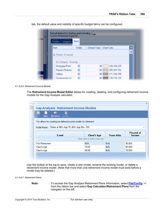 TRAK's Ribbon Tabs 399
Copyright © 2014 Trust Builders, Inc. For advisor use only.
tab, the default value and visibility of specific budget items can be configured.
4.1.9.8.6 Retirement Income Models
The Retirement Income Model Editor allows for creating, deleting, and configuring retirement income
models for the Gap Analysis calculator.
Use the toolbar at the top to save, create a new model, rename the existing model, or delete a
retirement income model. (Note that more than one retirement income model must exist before a
model may be deleted.)
4.1.9.8.7 Retirement Plans
Note: To access the Gap Analysis Retirement Plans Information, select File/Config
from the ribbon bar and select Gap Calculator/Retirement Plans from the
navigator on the left.
390
 