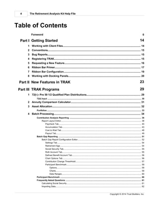 The Retirement Analysis Kit Help File4
Copyright © 2014 Trust Builders, Inc.
Table of Contents
Foreword 0
Part I Getting Started 14
............................................................................................................................................ 141 Working with Client Files
............................................................................................................................................ 152 Conventions
............................................................................................................................................ 153 Bug Reports
............................................................................................................................................ 154 Registering TRAK
............................................................................................................................................ 165 Requesting a New Feature
............................................................................................................................................ 176 Ribbon Bar Primer
............................................................................................................................................ 197 Ribbon Bar Configuration
............................................................................................................................................ 208 Working with Docking Panels
Part II New Features in TRAK 23
Part III TRAK Programs 29
............................................................................................................................................ 291 72(t )- Pre 59 1/2 Qualified Plan Distributions
............................................................................................................................................................................ 3072(t) Input
............................................................................................................................................ 312 Annuity Comparison Calculator
............................................................................................................................................ 323 Asset Allocation
............................................................................................................................................................................ 33Portfolios
............................................................................................................................................ 344 Batch Processing
............................................................................................................................................................................ 36Contribution Analysis Reporting
.............................................................................................................................................................. 38Report Layout Editor
........................................................................................................................................................... 40Paycheck Tab
........................................................................................................................................................... 43Accumulation Tab
........................................................................................................................................................... 48Cost to Wait Tab
........................................................................................................................................................... 49Payout Tab
............................................................................................................................................................................ 51Batch Gap Reporting
.............................................................................................................................................................. 52Batch Gap Report Configuration Editor
........................................................................................................................................................... 54Settings Tab
........................................................................................................................................................... 54Retirement Age
........................................................................................................................................................... 55Social Security Tab
........................................................................................................................................................... 55Roth Account Tab
........................................................................................................................................................... 56Defined Benefit Account Tab
........................................................................................................................................................... 56Chart Options Tab
........................................................................................................................................................... 57Contribution Change Threshhold
........................................................................................................................................................... 59Participant Benchmark
........................................................................................................................................................ 59Options
........................................................................................................................................................ 59Charts
........................................................................................................................................................ 60Data Ranges
............................................................................................................................................................................ 60Participant Benchmark
............................................................................................................................................................................ 61Frequently Asked Questions
.............................................................................................................................................................. 61Calculating Social Security
.............................................................................................................................................................. 62Importing Data
 