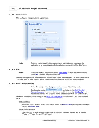 The Retirement Analysis Kit Help File402
Copyright © 2014 Trust Builders, Inc.For advisor use only.
4.1.9.9 Look and Feel
This configures the application's appearance.
Note: On some machines with older graphic cards, using skinning may cause the
application to be especially slow. In this situation, uncheck the 'Use 'Blue' skin'.
4.1.9.10 MAC
Note: To access the MAC Information, select File/Config from the ribbon bar and
select MAC from the navigator on the left.
The only setting available here determines how the MAC tables are to be read. The default selection is
"Truncate ages for table values," and is the accepted method at the time of this documentation.
4.1.9.11 Multi-Tier Split Annuity
Note: The configuration dialog box can be accessed by clicking on the
Configuration button ( ) at the top of the Multi-Tier Split
Annuity Data Input screen. It is also available by selecting File/Config in
the ribbon bar and in the navigator on the left selecting "Multi-Tier Split Annuity".
The fields below are used to configure the Multi-Tier Split Annuity calculator's Data Entry screen in
TRAK.
Payout method
Select the payout method for the various tiers, either an Annuity Rate (dollar per thousand per
month) or Interest Rate.
Allow editing tier name
Check this box to enter a name for each tier. If this is not checked, the tiers will be named
"Period 1," "Period 2"... and "Final Period."
390
217 390
216
 