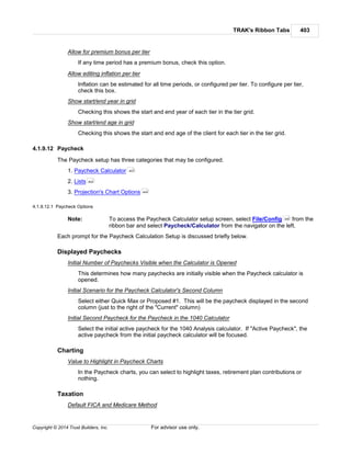 TRAK's Ribbon Tabs 403
Copyright © 2014 Trust Builders, Inc. For advisor use only.
Allow for premium bonus per tier
If any time period has a premium bonus, check this option.
Allow editing inflation per tier
Inflation can be estimated for all time periods, or configured per tier. To configure per tier,
check this box.
Show start/end year in grid
Checking this shows the start and end year of each tier in the tier grid.
Show start/end age in grid
Checking this shows the start and end age of the client for each tier in the tier grid.
4.1.9.12 Paycheck
The Paycheck setup has three categories that may be configured.
1. Paycheck Calculator
2. Lists
3. Projection's Chart Options
4.1.9.12.1 Paycheck Options
Note: To access the Paycheck Calculator setup screen, select File/Config from the
ribbon bar and select Paycheck/Calculator from the navigator on the left.
Each prompt for the Paycheck Calculation Setup is discussed briefly below.
Displayed Paychecks
Initial Number of Paychecks Visible when the Calculator is Opened
This determines how many paychecks are initially visible when the Paycheck calculator is
opened.
Initial Scenario for the Paycheck Calculator's Second Column
Select either Quick Max or Proposed #1. This will be the paycheck displayed in the second
column (just to the right of the "Current" column)
Initial Second Paycheck for the Paycheck in the 1040 Calculator
Select the initial active paycheck for the 1040 Analysis calculator. If "Active Paycheck", the
active paycheck from the initial paycheck calculator will be focused.
Charting
Value to Highlight in Paycheck Charts
In the Paycheck charts, you can select to highlight taxes, retirement plan contributions or
nothing.
Taxation
Default FICA and Medicare Method
403
404
404
390
 