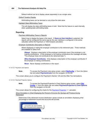The Retirement Analysis Kit Help File404
Copyright © 2014 Trust Builders, Inc.For advisor use only.
Default method can be to display values separately or as a single value.
Default Taxation Display
Withholding taxes can be itemized or only show the total value.
Highlight State Withholding Taxes
This will display the state withholding taxes in bold. Note that this feature is used internally
when updating state withholding taxes.
Reporting
Paycheck Withholding Taxes in Reports
Select how to display the taxes in the report. If Same as User Interface is selected, the
reports will be configured the same way as the user interface is configured in the active
calculator (either the Paycheck or 1040 Analysis calculator).
Employer Contribution Description in Reports
Allows displaying or hiding the employer contribution to the retirement plan. Three methods
are available to select from
Always: Displays a description of the employer contribution even if the employer is not
making contributions. (If the employer is not making contributions the message will state,
"The employer does not contribute to the retirement plan.").
When Employer Contributes: Only displays a description of the employer contribution if
the employer is making contributions.
Never: Never displays contributions in the report.
4.1.9.12.2 Paycheck Lists Options
Note: To access the Paycheck Lists setup screen, select File/Config from the ribbon
bar and select Paycheck/Lists from the navigator on the left.
This screen allows you to configure the Paycheck's Section 125 and the After-Tax itemizations.
4.1.9.12.3 Paycheck Projection Options
Note: To access the Paycheck/Projection's Chart Options setup screen, select File/
Config from the ribbon bar and select Paycheck/Projection's Chart Options
from the navigator on the left.
This screen allows for configuring the charts for the Paycheck Projection calculator.
Show Annotation in Chart Displaying the Percent of Income the Savings will Produce During
Retirement
Determines if the retirement income distribution values include an annotation displaying what
percentage of retirement income the accounts will provide.
390
390
261
 