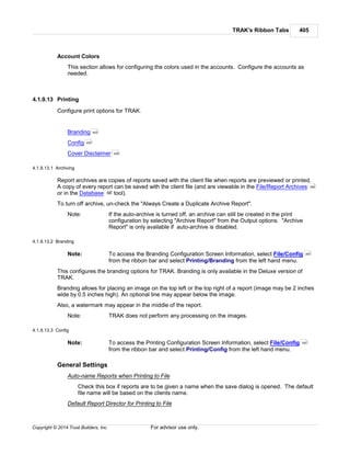 TRAK's Ribbon Tabs 405
Copyright © 2014 Trust Builders, Inc. For advisor use only.
Account Colors
This section allows for configuring the colors used in the accounts. Configure the accounts as
needed.
4.1.9.13 Printing
Configure print options for TRAK.
Branding
Config
Cover Disclaimer
4.1.9.13.1 Archiving
Report archives are copies of reports saved with the client file when reports are previewed or printed.
A copy of every report can be saved with the client file (and are viewable in the File/Report Archives
or in the Database tool).
To turn off archive, un-check the "Always Create a Duplicate Archive Report".
Note: If the auto-archive is turned off, an archive can still be created in the print
configuration by selecting "Archive Report" from the Output options. "Archive
Report" is only available if auto-archive is disabled.
4.1.9.13.2 Branding
Note: To access the Branding Configuration Screen Information, select File/Config
from the ribbon bar and select Printing/Branding from the left hand menu.
This configures the branding options for TRAK. Branding is only available in the Deluxe version of
TRAK.
Branding allows for placing an image on the top left or the top right of a report (image may be 2 inches
wide by 0.5 inches high). An optional line may appear below the image.
Also, a watermark may appear in the middle of the report.
Note: TRAK does not perform any processing on the images.
4.1.9.13.3 Config
Note: To access the Printing Configuration Screen Information, select File/Config
from the ribbon bar and select Printing/Config from the left hand menu.
General Settings
Auto-name Reports when Printing to File
Check this box if reports are to be given a name when the save dialog is opened. The default
file name will be based on the clients name.
Default Report Director for Printing to File
405
405
406
389
68
390
390
 