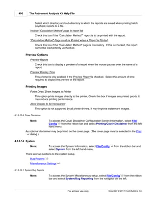 The Retirement Analysis Kit Help File406
Copyright © 2014 Trust Builders, Inc.For advisor use only.
Select which directory and sub-directory to which the reports are saved when printing batch
paycheck reports to a file.
Include "Calculation Method" page in report list
Check this box if the "Calculation Method"" report is to be printed with the report.
"Calculation Method" Page must be Printed when a Report is Printed
Check this box if the "Calculation Method" page is mandatory. If this is checked, the report
cannot be inadvertently unchecked.
Preview Options
Preview Report
Check this box to display a preview of a report when the mouse pauses over the name of a
report.
Preview Display Time
This prompt is only enabled if the Preview Report is checked. Select the amount of time
required to display the preview of the report.
Printing Images
Force Direct Draw Images to Printer
This option prints images directly to the printer. Check this box if images are printed poorly. It
may reduce printing performance.
Allow images to be transparent
This option is not supported by all printer drivers. It may improve watermark images.
4.1.9.13.4 Cover Disclaimer
Note: To access the Cover Disclaimer Configuration Screen Information, select File/
Config from the ribbon bar and select Printing/Cover Disclaimer from the left
hand menu.
An optional disclaimer may be printed on the cover page. (The cover page may be selected in the Print
dialog.)
4.1.9.14 System
Note: To access the System Information, select File/Config from the ribbon bar and
select System from the left hand menu.
There are two sections to the system setup.
Bug Reports
Miscellaneous Settings
4.1.9.14.1 System Bug Reports
Note: To access the System Miscellaneous setup, select File/Config from the ribbon
bar and select System/Bug Reporting from the navigator on the left.
390
382
390
406
407
390
 