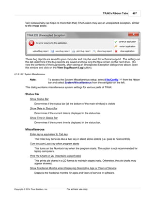 TRAK's Ribbon Tabs 407
Copyright © 2014 Trust Builders, Inc. For advisor use only.
Very occasionally (we hope no more than that) TRAK users may see an unexpected exception, similar
to the image below.
These bug reports are saved to your computer and may be used for technical support. The settings on
this tab determine if the bug reports are saved and how long the files remain on the hard drive. (To
view the contents of the bug reports, after seeing an Unexpected Exception dialog show above, open
this window and click on the View Bug Report Log button).
4.1.9.14.2 System Miscellaneous
Note: To access the System Miscellaneous setup, select File/Config from the ribbon
bar and select System/Miscellaneous from the navigator on the left.
This dialog contains miscellaneous system settings for various parts of TRAK.
Status Bar
Show Status Bar
Determines if the status bar (at the bottom of the main window) is visible
Show Date in Status Bar
Determines if the current date is displayed in the status bar.
Show Time in Status Bar
Determines if the current time is displayed in the status bar.
Miscellaneous
Enter key is equivalent to Tab key
The Enter key behaves like a Tab key in stand alone editors (i.e. goes to next control).
Turn on Num Lock key when program starts
This turns on the Numlock key when the program starts. This option is not recommended for
laptop computers.
Print Pie Charts in 2D (maintains aspect ratio)
This prints pie charts in a 2D format to maintain aspect ratio. Otherwise, the pie charts may
appear skewed.
Show Fractional Months when Displaying Descriptive Age or Years of Service
Displays the fractional months for ages and years of service in software.
390
 