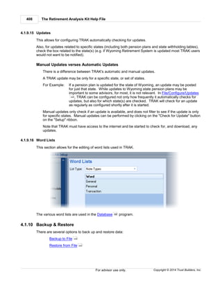 The Retirement Analysis Kit Help File408
Copyright © 2014 Trust Builders, Inc.For advisor use only.
4.1.9.15 Updates
This allows for configuring TRAK automatically checking for updates.
Also, for updates related to specific states (including both pension plans and state withholding tables),
check the box related to the state(s) (e.g. if Wyoming Retirement System is updated most TRAK users
would not want to be notified).
Manual Updates verses Automatic Updates
There is a difference between TRAK's automatic and manual updates.
A TRAK update may be only for a specific state, or set of states.
For Example: If a pension plan is updated for the state of Wyoming, an update may be posted
for just that state. While updates to Wyoming state pension plans may be
important to some advisors, for most, it is not relevant. In File/Configure/Updates
, TRAK can be configured not only how frequently it automatically checks for
updates, but also for which state(s) are checked. TRAK will check for an update
as regularly as configured shortly after it is started.
Manual updates only check if an update is available, and does not filter to see if the update is only
for specific states. Manual updates can be performed by clicking on the "Check for Update" button
on the "Setup" ribbon.
Note that TRAK must have access to the internet and be started to check for, and download, any
updates.
4.1.9.16 Word Lists
This section allows for the editing of word lists used in TRAK.
The various word lists are used in the Database program.
4.1.10 Backup & Restore
There are several options to back up and restore data:
Backup to File
Restore from File
408
68
409
409
 