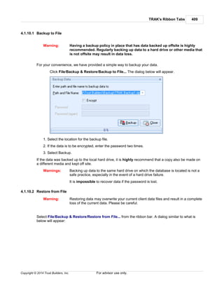 TRAK's Ribbon Tabs 409
Copyright © 2014 Trust Builders, Inc. For advisor use only.
4.1.10.1 Backup to File
Warning: Having a backup policy in place that has data backed up offsite is highly
recommended. Regularly backing up data to a hard drive or other media that
is not offsite may result in data loss.
For your convenience, we have provided a simple way to backup your data.
Click File/Backup & Restore/Backup to File... The dialog below will appear.
1. Select the location for the backup file.
2. If the data is to be encrypted, enter the password two times.
3. Select Backup.
If the data was backed up to the local hard drive, it is highly recommend that a copy also be made on
a different media and kept off site.
Warnings: Backing up data to the same hard drive on which the database is located is not a
safe practice, especially in the event of a hard drive failure.
It is impossible to recover data if the password is lost.
4.1.10.2 Restore from File
Warning: Restoring data may overwrite your current client data files and result in a complete
loss of the current data. Please be careful.
Select File/Backup & Restore/Restore from File... from the ribbon bar. A dialog similar to what is
below will appear:
 