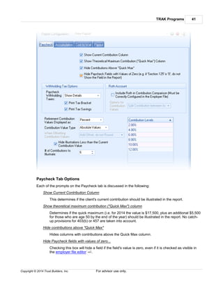TRAK Programs 41
Copyright © 2014 Trust Builders, Inc. For advisor use only.
Paycheck Tab Options
Each of the prompts on the Paycheck tab is discussed in the following:
Show Current Contribution Column
This determines if the client's current contribution should be illustrated in the report.
Show theoretical maximum contribution ("Quick Max") column
Determines if the quick maximum (i.e. for 2014 the value is $17,500, plus an additional $5,500
for those who are age 50 by the end of the year) should be illustrated in the report. No catch-
up provisions for 403(b) or 457 are taken into account.
Hide contributions above "Quick Max"
Hides columns with contributions above the Quick Max column.
Hide Paycheck fields with values of zero...
Checking this box will hide a field if the field's value is zero, even if it is checked as visible in
the employer file editor .440
 