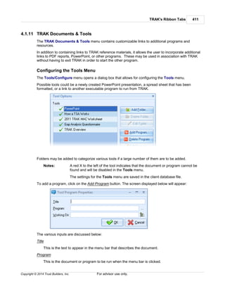 TRAK's Ribbon Tabs 411
Copyright © 2014 Trust Builders, Inc. For advisor use only.
4.1.11 TRAK Documents & Tools
The TRAK Documents & Tools menu contains customizable links to additional programs and
resources.
In addition to containing links to TRAK reference materials, it allows the user to incorporate additional
links to PDF reports, PowerPoint, or other programs. These may be used in association with TRAK
without having to exit TRAK in order to start the other program.
Configuring the Tools Menu
The Tools/Configure menu opens a dialog box that allows for configuring the Tools menu.
Possible tools could be a newly created PowerPoint presentation, a spread sheet that has been
formatted, or a link to another executable program to run from TRAK.
Folders may be added to categorize various tools if a large number of them are to be added.
Notes: A red X to the left of the tool indicates that the document or program cannot be
found and will be disabled in the Tools menu.
The settings for the Tools menu are saved in the client database file.
To add a program, click on the Add Program button. The screen displayed below will appear:
The various inputs are discussed below:
Title
This is the text to appear in the menu bar that describes the document.
Program
This is the document or program to be run when the menu bar is clicked.
 