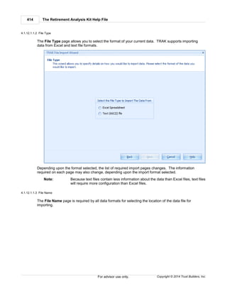 The Retirement Analysis Kit Help File414
Copyright © 2014 Trust Builders, Inc.For advisor use only.
4.1.12.1.1.2 File Type
The File Type page allows you to select the format of your current data. TRAK supports importing
data from Excel and text file formats.
Depending upon the format selected, the list of required import pages changes. The information
required on each page may also change, depending upon the import format selected.
Note: Because text files contain less information about the data than Excel files, text files
will require more configuration than Excel files.
4.1.12.1.1.3 File Name
The File Name page is required by all data formats for selecting the location of the data file for
importing.
 