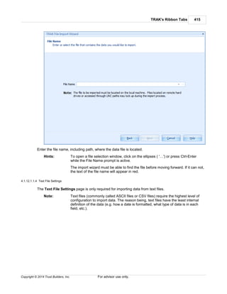 TRAK's Ribbon Tabs 415
Copyright © 2014 Trust Builders, Inc. For advisor use only.
Enter the file name, including path, where the data file is located.
Hints: To open a file selection window, click on the ellipses ( '…') or press Ctrl-Enter
while the File Name prompt is active.
The import wizard must be able to find the file before moving forward. If it can not,
the text of the file name will appear in red.
4.1.12.1.1.4 Text File Settings
The Text File Settings page is only required for importing data from text files.
Note: Text files (commonly called ASCII files or CSV files) require the highest level of
configuration to import data. The reason being, text files have the least internal
definition of the data (e.g. how a date is formatted, what type of data is in each
field, etc.).
 