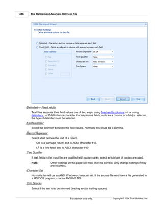 The Retirement Analysis Kit Help File416
Copyright © 2014 Trust Builders, Inc.For advisor use only.
Delimited or Fixed Width
Text files separate their field values one of two ways: using fixed width columns or using
delimiters. If delimiter (a character that separates fields, such as a comma or a tab) is selected,
the type of delimiter must be selected.
Field Delimiter
Select the delimiter between the field values. Normally this would be a comma.
Record Separator
Select what defines the end of a record.
CR is a 'carriage return' and is ACSII character #13.
LF is a 'line feed' and is ASCII character #10
Text Qualifier
If text fields in the input file are qualified with quote marks, select which type of quotes are used.
Note: Other settings on this page will most likely be correct. Only change settings if they
are incorrect.
Character Set
Normally this will be an ANSI Windows character set. If the source file was from a file generated in
a MS DOS program, choose ANSI MS DO.
Trim Spaces
Select if the text is to be trimmed (leading and/or trailing spaces).
430
430
 
