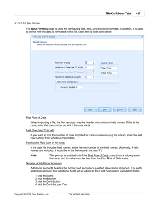 TRAK's Ribbon Tabs 417
Copyright © 2014 Trust Builders, Inc. For advisor use only.
4.1.12.1.1.5 Data Formats
The Data Formats page is used for configuring text, XML, and Excel file formats; in addition, it is used
to define how the data is formatted in the file. Each item is dealt with below:
First Row of Data
When importing a file, the first record(s) may be header information or field names. If this is the
case, enter the row number on which the data starts.
Last Row (use '0' for all)
If you want to limit the number of rows imported for various reasons (e.g. for a test), enter the last
row number from which to import data.
Field Name Row (use '0' for none)
If the data file includes field names, enter the row number of the field names. (Normally, if field
names are included, it would be in the first record ( i.e. use '1').
Note: This prompt is enabled only if the First Row of Data prompt has a value greater
than one, and its value must be less than the First Row of Data value.
Number of Additional Accounts
Additional accounts besides the primary and secondary qualified plan can be imported. For each
additional account, four additional fields will be added to the Field Association Calculation fields:
1. Act #n Name
2. Act #n Balance
3. Act #n Contribution
4. Act #n Contribs. per Year
 