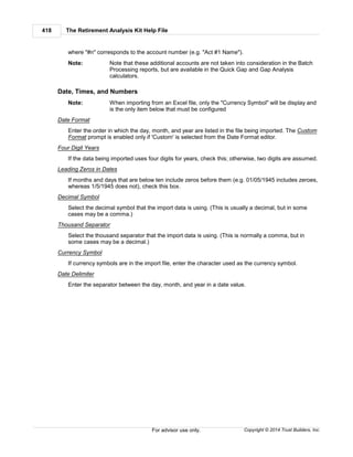 The Retirement Analysis Kit Help File418
Copyright © 2014 Trust Builders, Inc.For advisor use only.
where "#n" corresponds to the account number (e.g. "Act #1 Name").
Note: Note that these additional accounts are not taken into consideration in the Batch
Processing reports, but are available in the Quick Gap and Gap Analysis
calculators.
Date, Times, and Numbers
Note: When importing from an Excel file, only the "Currency Symbol" will be display and
is the only item below that must be configured
Date Format
Enter the order in which the day, month, and year are listed in the file being imported. The Custom
Format prompt is enabled only if 'Custom' is selected from the Date Format editor.
Four Digit Years
If the data being imported uses four digits for years, check this; otherwise, two digits are assumed.
Leading Zeros in Dates
If months and days that are below ten include zeros before them (e.g. 01/05/1945 includes zeroes,
whereas 1/5/1945 does not), check this box.
Decimal Symbol
Select the decimal symbol that the import data is using. (This is usually a decimal, but in some
cases may be a comma.)
Thousand Separator
Select the thousand separator that the import data is using. (This is normally a comma, but in
some cases may be a decimal.)
Currency Symbol
If currency symbols are in the import file, enter the character used as the currency symbol.
Date Delimiter
Enter the separator between the day, month, and year in a date value.
 