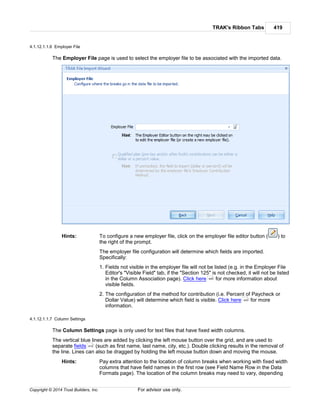 TRAK's Ribbon Tabs 419
Copyright © 2014 Trust Builders, Inc. For advisor use only.
4.1.12.1.1.6 Employer File
The Employer File page is used to select the employer file to be associated with the imported data.
Hints: To configure a new employer file, click on the employer file editor button ( ) to
the right of the prompt.
The employer file configuration will determine which fields are imported.
Specifically:
1. Fields not visible in the employer file will not be listed (e.g. in the Employer File
Editor's "Visible Field" tab, if the "Section 125" is not checked, it will not be listed
in the Column Association page). Click here for more information about
visible fields.
2. The configuration of the method for contribution (i.e. Percent of Paycheck or
Dollar Value) will determine which field is visible. Click here for more
information.
4.1.12.1.1.7 Column Settings
The Column Settings page is only used for text files that have fixed width columns.
The vertical blue lines are added by clicking the left mouse button over the grid, and are used to
separate fields (such as first name, last name, city, etc.). Double clicking results in the removal of
the line. Lines can also be dragged by holding the left mouse button down and moving the mouse.
Hints: Pay extra attention to the location of column breaks when working with fixed width
columns that have field names in the first row (see Field Name Row in the Data
Formats page). The location of the column breaks may need to vary, depending
440
443
419
 