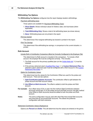 The Retirement Analysis Kit Help File42
Copyright © 2014 Trust Builders, Inc.For advisor use only.
Withholding Tax Options
The Withholding Tax Options configures how the report displays taxation withholdings.
Paycheck withholding taxes
Three options are available for Paycheck Withholding Taxes:
1. Show Details: Shows individual values for federal, state, and local taxes (when
applicable).
2. Total Withholding Only: Shows a total of all withholding taxes (as shown above).
3. None: Withholding taxes are not printed in the report.
Print tax bracket
This determines if the marginal withholding tax bracket is printed in the report.
Print Tax Savings
This determines if the withholding tax savings, in comparison to the current situation, is
printed.
Roth Account
Include Roth in Contribution Comparison (Must be Correctly Configured in the Employer File)
This determines if a Roth account is included in the comparison. To include a Roth
account, the employer file must be configured correctly. This includes:
1. The Roth account for the primary qualified plan (on the Visible fields tab ) must be
checked.
2. If the primary retirement plan's Qualified Plan Type is Custom Retirement Plan, the
selected custom retirement plan must be configured with a Roth Account in the Custom
Retirement Plan Editor .
Option for Contribution Values
This determines how the values for the Contribution Offset are used for the pretax and
Roth account. There are two options:
1. Split Contribution between Accounts: The contribution offset is split between the
pretax account and Roth account values.
2. Use Offset on Both Accounts: The offset is added to both the pretax and Roth
account.
For example: If an offset value of 2% is used, the first method (Split Contribution between
Accounts) would add 1% to the pretax account and Roth account; the later method
(Use Offset on Both Accounts) would be added to both the pretax and Roth
account.
Notes: The same configuration may be used with client files that include Roth accounts
and ones that do not include Roth accounts. This allows the preferred
configuration with both scenarios.
Retirement Contribution Values Displayed as
Options are Percent and Dollar. This will determine how the values are entered on the grid to
440
443
461
 