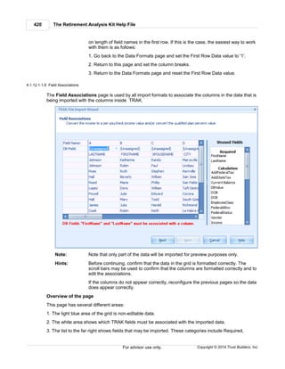 The Retirement Analysis Kit Help File420
Copyright © 2014 Trust Builders, Inc.For advisor use only.
on length of field names in the first row. If this is the case, the easiest way to work
with them is as follows:
1. Go back to the Data Formats page and set the First Row Data value to '1'.
2. Return to this page and set the column breaks.
3. Return to the Data Formats page and reset the First Row Data value.
4.1.12.1.1.8 Field Associations
The Field Associations page is used by all import formats to associate the columns in the data that is
being imported with the columns inside TRAK.
Note: Note that only part of the data will be imported for preview purposes only.
Hints: Before continuing, confirm that the data in the grid is formatted correctly. The
scroll bars may be used to confirm that the columns are formatted correctly and to
edit the associations.
If the columns do not appear correctly, reconfigure the previous pages so the data
does appear correctly.
Overview of the page
This page has several different areas:
1. The light blue area of the grid is non-editable data.
2. The white area shows which TRAK fields must be associated with the imported data.
3. The list to the far right shows fields that may be imported. These categories include Required,
 