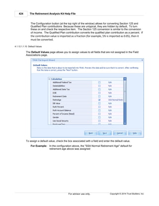 The Retirement Analysis Kit Help File424
Copyright © 2014 Trust Builders, Inc.For advisor use only.
The Configuration button (at the top right of the window) allows for converting Section 125 and
Qualified Plan contributions Because these are untypical, they are hidden by default, To turn
these on and check the respective item. The Section 125 conversion is similar to the conversion
of income. The Qualified Plan contribution converts the qualified plan contribution as a percent. If
the contribution value is imported as a fraction (for example, 5% is imported as 0.05), then it
must be converted.
4.1.12.1.1.10 Default Values
The Default Values page allows you to assign values to all fields that are not assigned in the Field
Associations page.
To assign a default value, check the box associated with a field and enter the default value.
For Example: In the configuration above, the "SSA Normal Retirement Age" default for
retirement age above was assigned
 