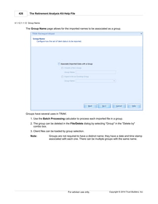 The Retirement Analysis Kit Help File426
Copyright © 2014 Trust Builders, Inc.For advisor use only.
4.1.12.1.1.12 Group Name
The Group Name page allows for the imported names to be associated as a group.
Groups have several uses in TRAK:
1. Use the Batch Processing calculator to process each imported file in a group.
2. The group can be deleted in the File/Delete dialog by selecting "Group" in the "Delete by"
combo box.
3. Client files can be loaded by group selection.
Note: Groups are not required to have a distinct name; they have a date and time stamp
associated with each one. There can be multiple groups with the same name.
 