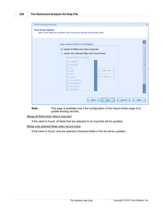The Retirement Analysis Kit Help File428
Copyright © 2014 Trust Builders, Inc.For advisor use only.
Note: This page is available only if the configuration of the Import Action page is to
update existing records .
Merge all fields when data is imported
If the client is found, all fields that are selected to be imported will be updated.
Merge only selected fields when record exists
If the client is found, only the selected (checked) fields in the list will be updated.
 
