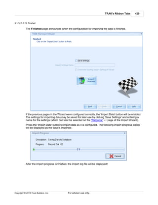 TRAK's Ribbon Tabs 429
Copyright © 2014 Trust Builders, Inc. For advisor use only.
4.1.12.1.1.15 Finshed
The Finished page announces when the configuration for importing the data is finished.
If the previous pages in the Wizard were configured correctly, the 'Import Data' button will be enabled.
The settings for importing data may be saved for later use by clicking 'Save Settings' and entering a
name for the settings (which can later be selected on the 'Welcome' page of the Import Wizard).
Press the 'Import Data' button to import data as it is configured. The following import progress dialog
will be displayed as the data is imported:
After the import progress is finished, the import log file will be displayed>
413
 
