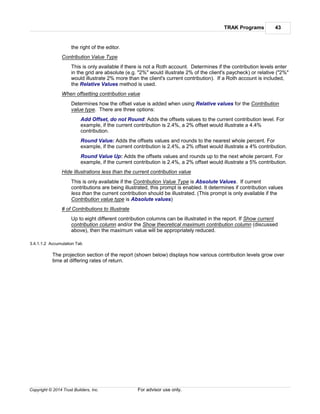 TRAK Programs 43
Copyright © 2014 Trust Builders, Inc. For advisor use only.
the right of the editor.
Contribution Value Type
This is only available if there is not a Roth account. Determines if the contribution levels enter
in the grid are absolute (e.g. "2%" would illustrate 2% of the client's paycheck) or relative ("2%"
would illustrate 2% more than the client's current contribution). If a Roth account is included,
the Relative Values method is used.
When offsetting contribution value
Determines how the offset value is added when using Relative values for the Contribution
value type. There are three options:
Add Offset, do not Round: Adds the offsets values to the current contribution level. For
example, if the current contribution is 2.4%, a 2% offset would illustrate a 4.4%
contribution.
Round Value: Adds the offsets values and rounds to the nearest whole percent. For
example, if the current contribution is 2.4%, a 2% offset would illustrate a 4% contribution.
Round Value Up: Adds the offsets values and rounds up to the next whole percent. For
example, if the current contribution is 2.4%, a 2% offset would illustrate a 5% contribution.
Hide Illustrations less than the current contribution value
This is only available if the Contribution Value Type is Absolute Values. If current
contributions are being illustrated, this prompt is enabled. It determines if contribution values
less than the current contribution should be illustrated. (This prompt is only available if the
Contribution value type is Absolute values)
# of Contributions to Illustrate
Up to eight different contribution columns can be illustrated in the report. If Show current
contribution column and/or the Show theoretical maximum contribution column (discussed
above), then the maximum value will be appropriately reduced.
3.4.1.1.2 Accumulation Tab
The projection section of the report (shown below) displays how various contribution levels grow over
time at differing rates of return.
 
