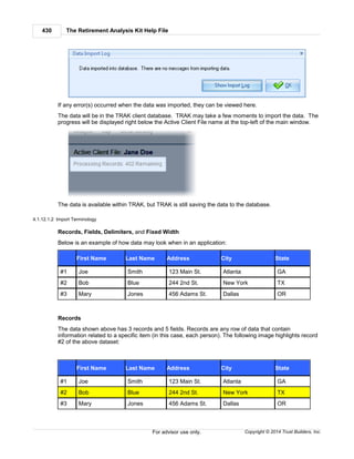 The Retirement Analysis Kit Help File430
Copyright © 2014 Trust Builders, Inc.For advisor use only.
If any error(s) occurred when the data was imported, they can be viewed here.
The data will be in the TRAK client database. TRAK may take a few moments to import the data. The
progress will be displayed right below the Active Client File name at the top-left of the main window.
The data is available within TRAK, but TRAK is still saving the data to the database.
4.1.12.1.2 Import Terminology
Records, Fields, Delimiters, and Fixed Width
Below is an example of how data may look when in an application:
First Name Last Name Address City State
#1 Joe Smith 123 Main St. Atlanta GA
#2 Bob Blue 244 2nd St. New York TX
#3 Mary Jones 456 Adams St. Dallas OR
Records
The data shown above has 3 records and 5 fields. Records are any row of data that contain
information related to a specific item (in this case, each person). The following image highlights record
#2 of the above dataset:
First Name Last Name Address City State
#1 Joe Smith 123 Main St. Atlanta GA
#2 Bob Blue 244 2nd St. New York TX
#3 Mary Jones 456 Adams St. Dallas OR
 
