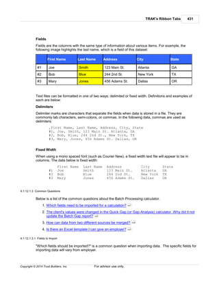 TRAK's Ribbon Tabs 431
Copyright © 2014 Trust Builders, Inc. For advisor use only.
Fields
Fields are the columns with the same type of information about various items. For example, the
following image highlights the last name, which is a field of this dataset:
First Name Last Name Address City State
#1 Joe Smith 123 Main St. Atlanta GA
#2 Bob Blue 244 2nd St. New York TX
#3 Mary Jones 456 Adams St. Dallas OR
Text files can be formatted in one of two ways: delimited or fixed width. Definitions and examples of
each are below:
Delimiters
Delimiter marks are characters that separate the fields when data is stored in a file. They are
commonly tab characters, semi-colons, or commas. In the following data, commas are used as
delimiters:
,First Name, Last Name, Address, City, State
#1, Joe, Smith, 123 Main St. Atlanta, GA
#2, Bob, Blue, 244 2nd St., New York, TX
#3, Mary, Jones, 456 Adams St. Dallas, OR
Fixed Width
When using a mono spaced font (such as Courier New), a fixed width text file will appear to be in
columns. The data below is fixed width:
First Name Last Name Address City State
#1 Joe Smith 123 Main St. Atlanta GA
#2 Bob Blue 244 2nd St. New York TX
#3 Mary Jones 456 Adams St. Dallas OR
4.1.12.1.3 Common Questions
Below is a list of the common questions about the Batch Processing calculator.
1. Which fields need to be imported for a calculation?
2. The client's values were changed in the Quick Gap (or Gap Analysis) calculator. Why did it not
update the Batch Gap report?
3. How can data from two different sources be merged?
4. Is there an Excel template I can give an employer?
4.1.12.1.3.1 Fields to Import
"Which fields should be imported?" is a common question when importing data. The specific fields for
importing data will vary from employer.
431
432
432
433
 