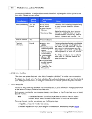 The Retirement Analysis Kit Help File432
Copyright © 2014 Trust Builders, Inc.For advisor use only.
The following grid shows a categorized list of fields needed for importing data and the typical source
from which the data normally comes.
Data Category
Typical
Source
Typical List of
Fields Notes
Participant Identity TPA and
Payroll
First Name
Last Name
Social Security
Number
Employee Class
Fields are used to identify client and may
be used to merge data from different
sources.
Social Security Number is not required,
but may be used when data is merged
from two different sources (e.g. a Excel
file from the payroll and from the TPA).
Account Balance TPA Current Balance
Paycheck
Information
Payroll Date of birth
(DOB)
Federal and state
withholding fields
(status,
allowances and
additional tax)
Total Cafeteria
(Section 125)
Contributions
401(k) (or other
pre-tax account)
contribution
Total After-Tax
Deductions
There may be other fields to calculate the
paycheck value (e.g. including local tax)
that are not included in this list. They are
less common. But depending upon the
state and the way in which payroll is done,
they may need to be taken into account.
The 401(k) contribution may be either a
dollar value or a percent, but must be
separate columns.
4.1.12.1.3.2 Editing Client Data
"How does one update client data in the Batch Processing calculator?" is another common question.
The data is tied directly to the Paycheck calculator. To modify a client's data, simply load the client and
open the Paycheck calculator. To modify the current account balance, open the Projection calculator.
4.1.12.1.3.3 Merging Data
The import utility can merge data from two different sources, such as information from payroll and from
a TPA (which normally contains the paycheck data).
Both datasets must be able to uniquely identify each client, based on their first and last name or Social
Security Number.
Hint: If a field other than the Social Security Number is common between the two
datasets, simply assign the value for the column to the Social Security field.
To merge the data from the two datasets, use the following steps:
1. Import the participants from the first dataset.
2. Start the import wizard again, now using the second dataset. When configuring the Import
 